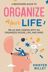 A Beginners Guide To Organizing Your Life: Relax and Unwind with an Organized House, Life, and Mind