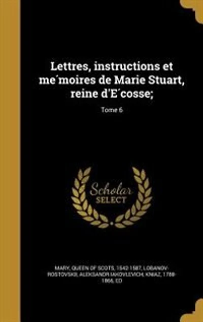 Lettres, instructions et me?moires de Marie Stuart, reine d'E?cosse;; Tome 6