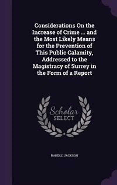 Considerations On the Increase of Crime ... and Most Likely Means for Prevention This Public Calamity, Addressed to Magistracy Surrey Form a Report