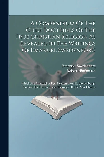 A Compendium Of The Chief Doctrines Of The True Christian Religion As Revealed In The Writings Of Emanuel Swedenborg: Which Are Annexed, A Few Extracts From E. Swedenborg's Treatise On The Universal Theology Of The New Church