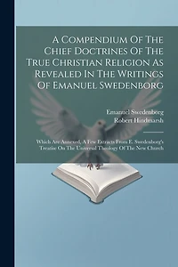 A Compendium Of The Chief Doctrines Of The True Christian Religion As Revealed In The Writings Of Emanuel Swedenborg: Which Are Annexed, A Few Extracts From E. Swedenborg's Treatise On The Universal Theology Of The New Church