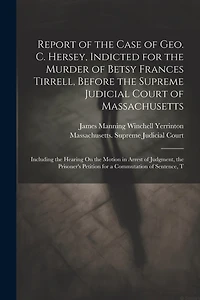 Report of the Case of Geo. C. Hersey, Indicted for the Murder of Betsy Frances Tirrell, Before the Supreme Judicial Court of Massachusetts: Including the Hearing On the Motion in Arrest of Judgment, the Prisoner's Petition for a Commutation of Sentence, T