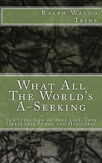 What All The World's A-Seeking: The Vital Law of True Life, True Greatness Power and Happiness