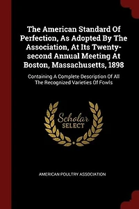 The American Standard Of Perfection, As Adopted By The Association, At Its Twenty-second Annual Meeting At Boston, Massachusetts, 1898: Containing A Complete Description Of All The Recognized Varieties Of Fowls