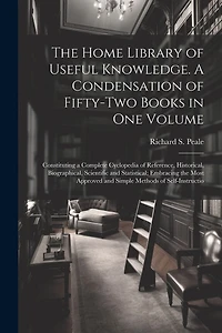 The Home Library of Useful Knowledge. A Condensation of Fifty-two Books in one Volume: Constituting a Complete Cyclopedia of Reference, Historical, Biographical