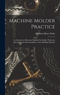 Machine Molder Practice: An Instructive, Illustrated Manual On Molder Work, the Operation and Superintendance of the Molding Machine