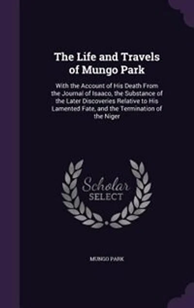 The Life and Travels of Mungo Park: With the Account of His Death From the Journal of Isaaco, the Substance of the Later Discoveries Re