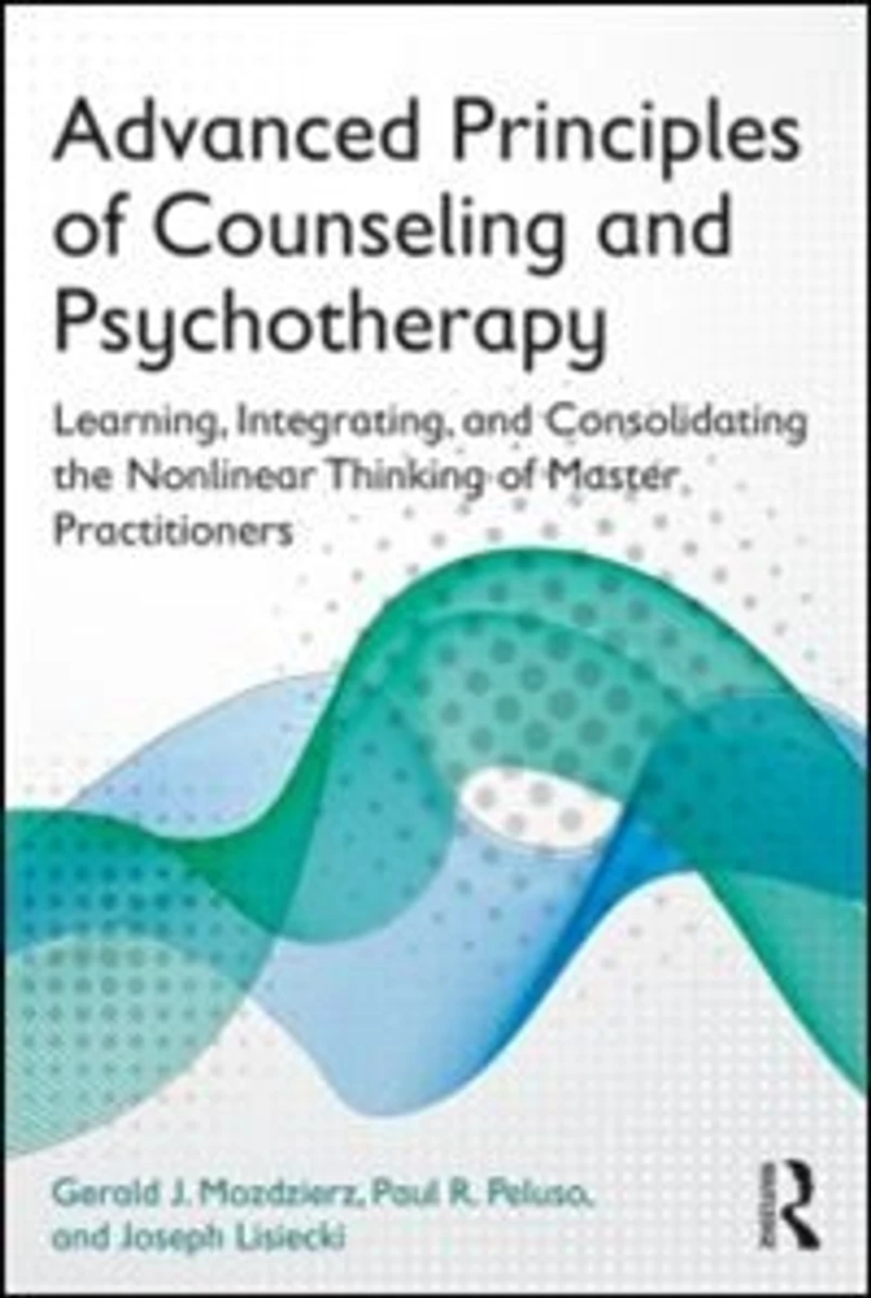 Advanced Principles Of Counseling And Psychotherapy: Learning, Integrating, Consolidating The Nonlinear Thinking Master Practitioners