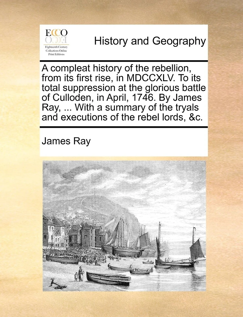 A Compleat History of the Rebellion, From its First Rise, 1745, to Total Suppression at Glorious Battle Culloden, April, 1746. By ... James Ray, Wherein are Contained, Tryals and Excutions Rebel Lords, &c
