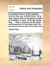 A Compleat History of the Rebellion, From its First Rise, 1745, to Total Suppression at Glorious Battle Culloden, April, 1746. By ... James Ray, Wherein are Contained, Tryals and Excutions Rebel Lords, &c