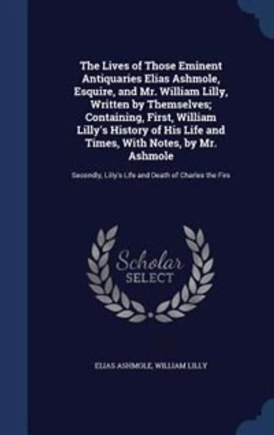 the Lives of Those Eminent Antiquaries Elias Ashmole, Esquire, and Mr. William Lilly, Written by Themselves; Containing, First, Lilly's History His Life Times, With Notes, Ashmole: Secondly, Death Charles Firs