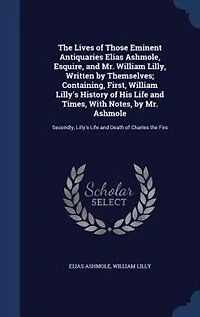 the Lives of Those Eminent Antiquaries Elias Ashmole, Esquire, and Mr. William Lilly, Written by Themselves; Containing, First, Lilly's History His Life Times, With Notes, Ashmole: Secondly, Death Charles Firs