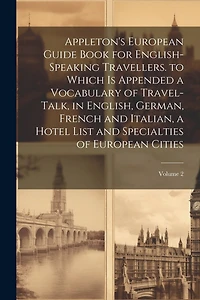 Appleton's European Guide Book for English-Speaking Travellers. to Which Is Appended a Vocabulary of Travel-Talk, in English, German, French and Italian, a Hotel List and Specialties of European Cities; Volume 2