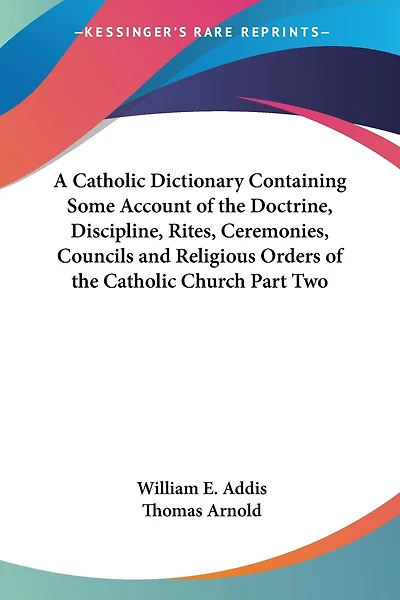 A Catholic Dictionary Containing Some Account of the Doctrine, Discipline, Rites, Ceremonies, Councils and Religious Orders of the Catholic Church Part Two