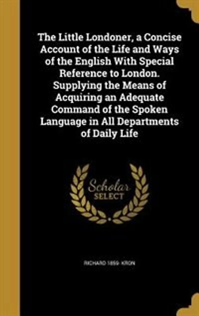 The Little Londoner, a Concise Account of the Life and Ways of the English With Special Reference to London. Supplying the Means of Acquiring an Adequate Command of the Spoken Language in All Departments of Daily Life