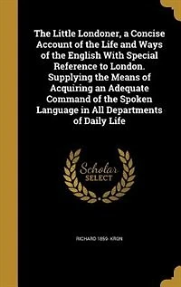 The Little Londoner, a Concise Account of the Life and Ways of the English With Special Reference to London. Supplying the Means of Acquiring an Adequate Command of the Spoken Language in All Departments of Daily Life