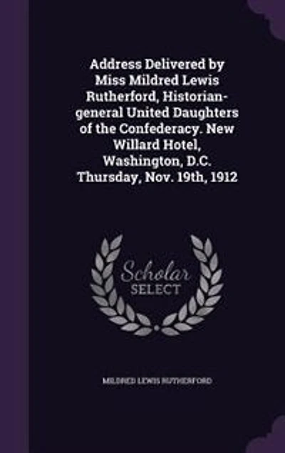 Address Delivered by Miss Mildred Lewis Rutherford, Historian-general United Daughters of the Confederacy. New Willard Hotel, Washington, D.C. Thursday, Nov. 19th, 1912