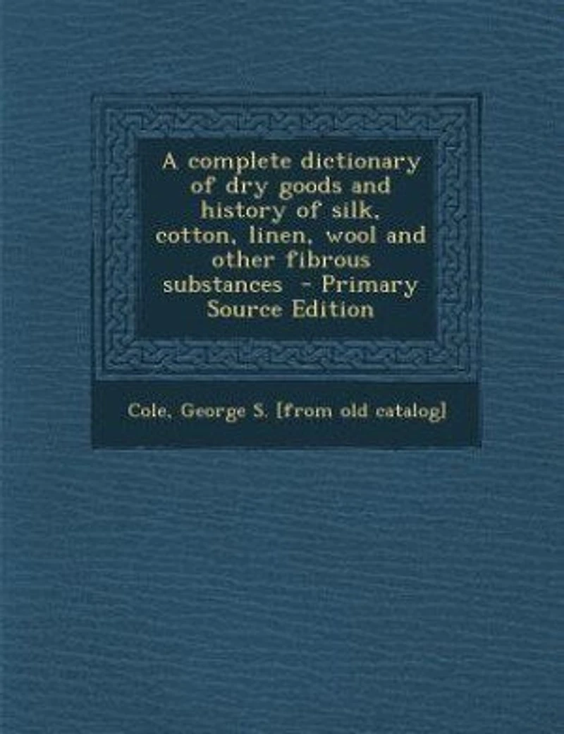 A complete dictionary of dry goods and history of silk, cotton, linen, wool and other fibrous substances - Primary Source Edition
