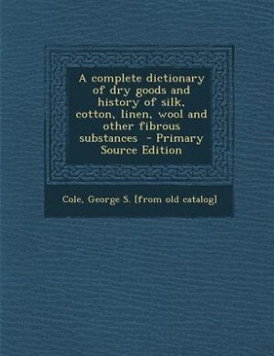A complete dictionary of dry goods and history of silk, cotton, linen, wool and other fibrous substances - Primary Source Edition