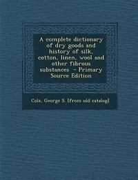 A complete dictionary of dry goods and history of silk, cotton, linen, wool and other fibrous substances  - Primary Source Edition