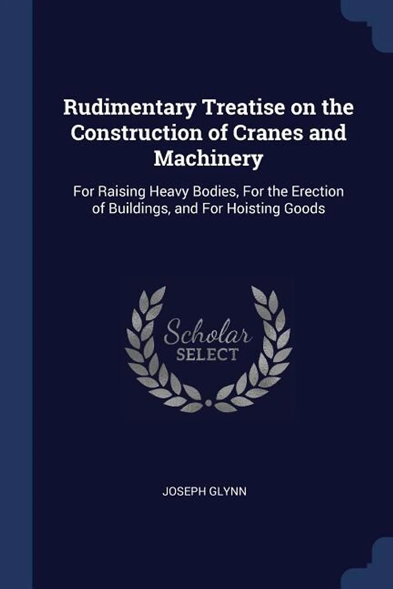 Rudimentary Treatise on the Construction of Cranes and Machinery: For Raising Heavy Bodies, Erection Buildings, Hoisting Goods