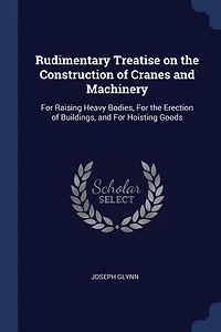 Rudimentary Treatise on the Construction of Cranes and Machinery: For Raising Heavy Bodies, Erection Buildings, Hoisting Goods