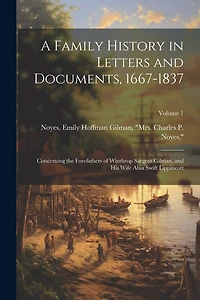 A Family History in Letters and Documents, 1667-1837: Concerning the Forefathers of Winthrop Sargent Gilman, and his Wife Abia Swift Lippincott; Volume 1