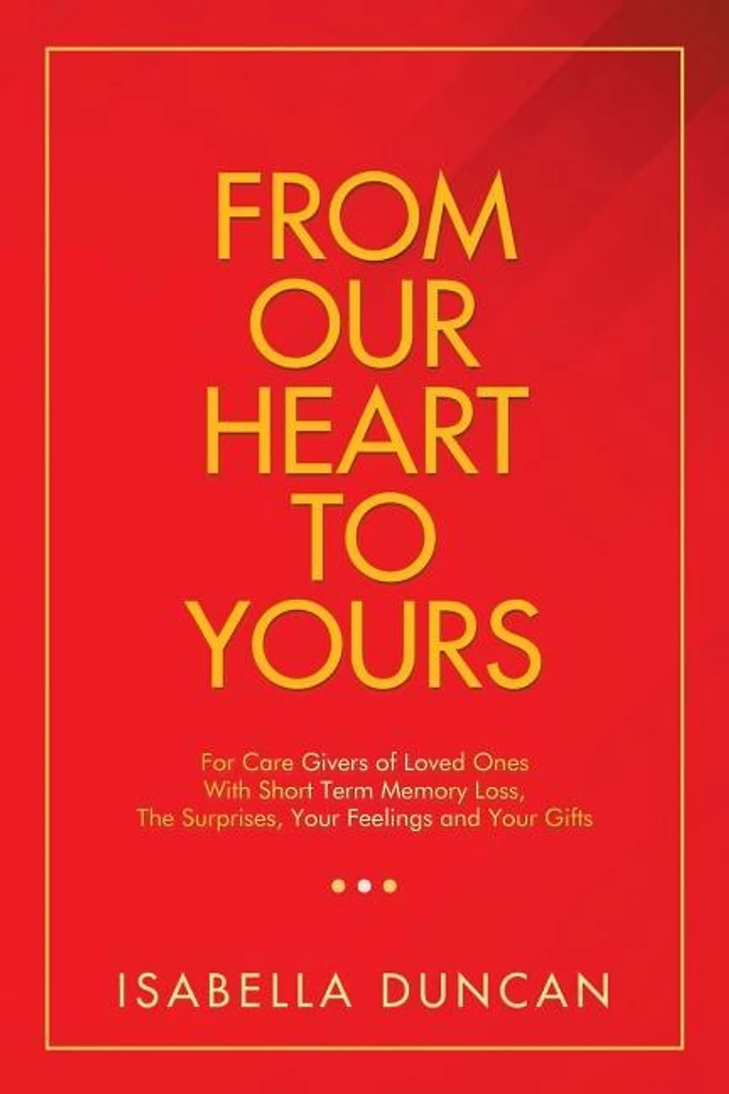 From Our Heart to Yours: For Care Givers of Loved Ones with Short Term Memory Loss, the Surprises, Your Feelings and Gifts