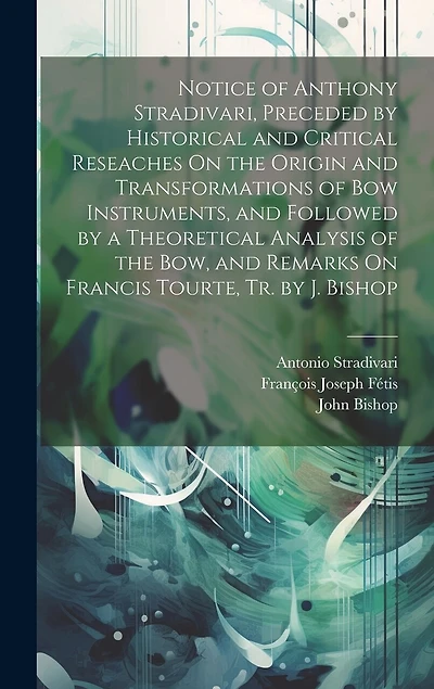 Notice of Anthony Stradivari, Preceded by Historical and Critical Reseaches On the Origin and Transformations of Bow Instruments, and Followed by a Theoretical Analysis of the Bow, and Remarks On Francis Tourte, Tr. by J. Bishop