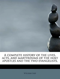 A Complete History Of The Lives, Acts, And Martyrdoms Holy Apostles, Two Evangelists, St. Mark Luke: To Which Is Added, An Introductory Discourse Concerning Three Great Dispensations Church