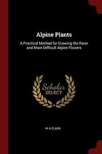 Alpine Plants: A Practical Method for Growing the Rarer and More, Difficult Flowers (Classic Reprint)