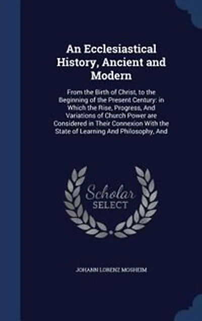 An Ecclesiastical History, Ancient and Modern: From the Birth of Christ, to the Beginning of the Present Century: in Which the Rise, Progress, And