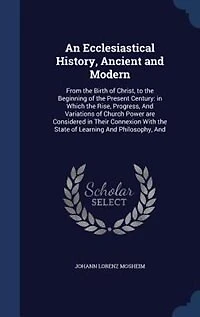 An Ecclesiastical History, Ancient and Modern: From the Birth of Christ, to the Beginning of the Present Century: in Which the Rise, Progress, And