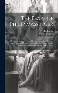 The Plays of Philip Massinger: Advertisement to the Second Edition. Introduction; Essay On the Writings of Massinger, by John Ferriar, &c. the Virgin-Martyr. the Unnatural Combat. the Duke of Milan