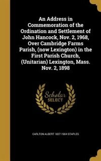 An Address in Commemoration of the Ordination and Settlement of John Hancock, Nov. 2, 1968, Over Cambridge Farms Parish, (now Lexington) in the First Parish Church, (Unitarian) Lexington, Mass. Nov. 2, 1898