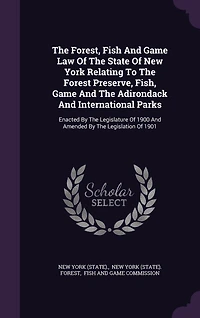 The Forest, Fish And Game Law Of The State Of New York Relating To The Forest Preserve, Fish, Game And The Adirondack And International Parks: Enacted By The Legislature Of 1900 And Amended By The Legislation Of 1901