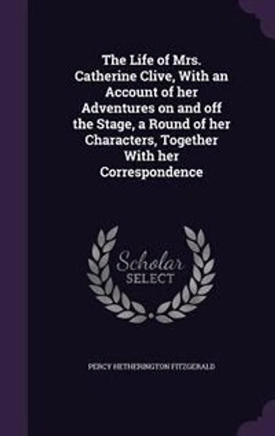 the Life of Mrs. Catherine Clive, With an Account Her Adventures on and off Stage, a Round Characters, Together Correspondence