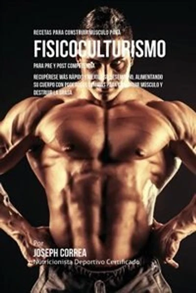 Recetas para Construir Músculo para Fisicoculturismo, para Pre y Post Competencia: Recupérese más rápido y mejore su desempeño, alimentando su cuerpo con poderosas comidas para construir músculo y destruir la grasa