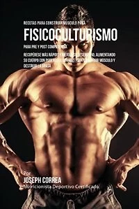 Recetas para Construir Músculo para Fisicoculturismo, para Pre y Post Competencia: Recupérese más rápido y mejore su desempeño, alimentando su cuerpo con poderosas comidas para construir músculo y destruir la grasa