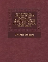 Lyra Britannica, a Collection of British Hymns, With Biographical Sketches the Hymn Writers, by C. Rogers