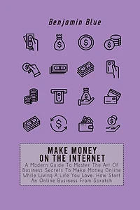 Make Money on the Internet: A Modern Guide To Master The Art Of Business Secrets To Make Money Online While Living A Life You Love. How Start An Online Business From Scratch