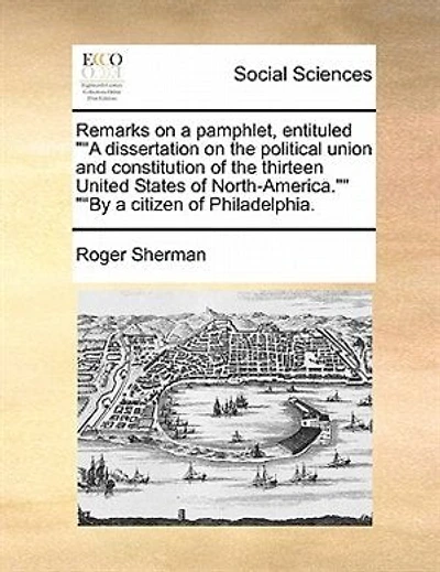 Remarks on a Pamphlet, Entituled Dissertation the Political Union and Constitution of Thirteen United States North-America. by Citizen Philadelphia: With Some Brief Observations ...