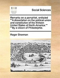 Remarks on a Pamphlet, Entituled Dissertation the Political Union and Constitution of Thirteen United States North-America. by Citizen Philadelphia: With Some Brief Observations ...