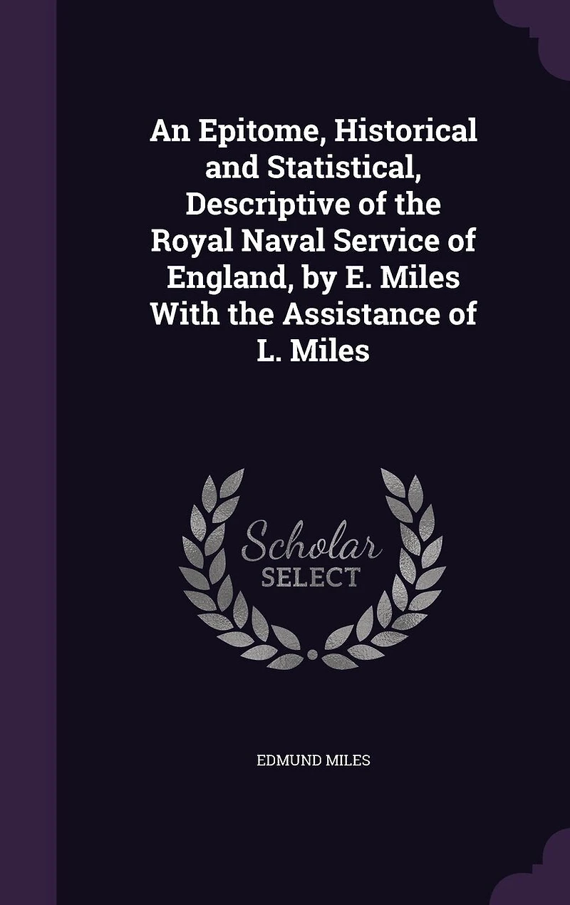An Epitome, Historical and Statistical, Descriptive of the Royal Naval Service of England, by E. Miles With the Assistance of L. Miles