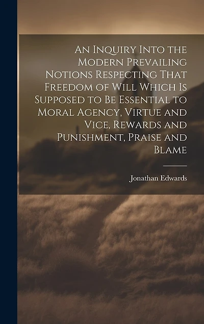 An Inquiry Into the Modern Prevailing Notions Respecting That Freedom of Will Which is Supposed to Be Essential to Moral Agency, Virtue and Vice, Rewards and Punishment