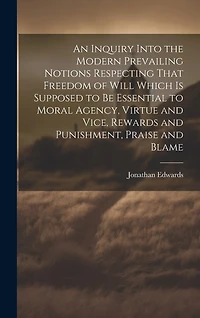 An Inquiry Into the Modern Prevailing Notions Respecting That Freedom of Will Which is Supposed to Be Essential to Moral Agency, Virtue and Vice, Rewards and Punishment