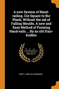 A new System of Hand-railing. Cut Square to the Plank, Without aid Falling Moulds. and Easy Method Forming Hand-rails ... By an old Stair-builder