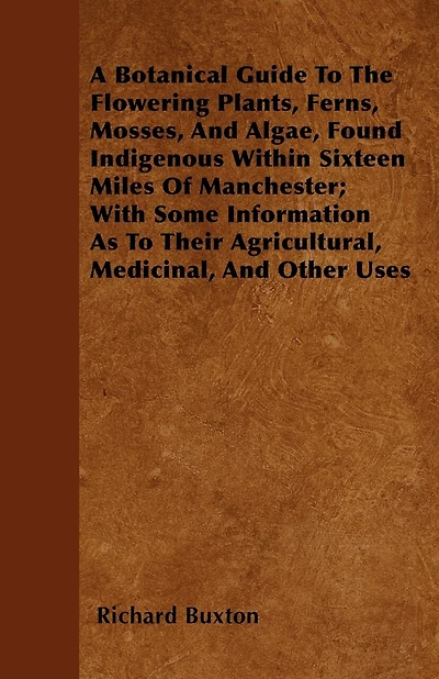A Botanical Guide To The Flowering Plants, Ferns, Mosses, And Algae, Found Indigenous Within Sixteen Miles Of Manchester; With Some Information As To Their Agricultural, Medicinal, And Other Uses