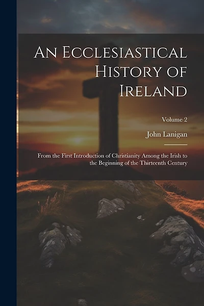 An Ecclesiastical History of Ireland: From the First Introduction of Christianity Among the Irish to the Beginning of the Thirteenth Century; Volume 2
