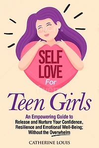 Self Love for Teen Girls: An Empowering Guide to Release and Nurture Your Confidence, Resilience and Emotional Well-Being; Without the Overwhelm